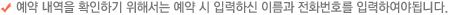 예약 내역을 확인하기 위해서는 예약 시 입력하신 이름과 전화번호를 입력하여야됩니다.
